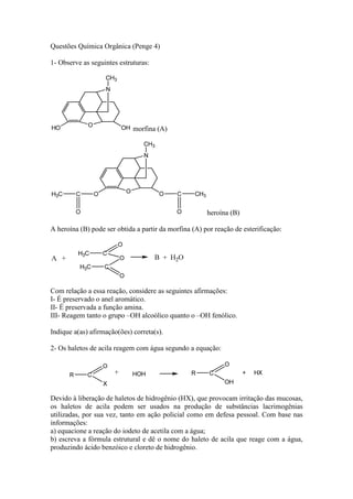 Questões Química Orgânica (Penge 4)

1- Observe as seguintes estruturas:




                             morfina (A)




                                                       heroína (B)

A heroína (B) pode ser obtida a partir da morfina (A) por reação de esterificação:




Com relação a essa reação, considere as seguintes afirmações:
I- É preservado o anel aromático.
II- É preservada a função amina.
III- Reagem tanto o grupo –OH alcoólico quanto o –OH fenólico.

Indique a(as) afirmação(ões) correta(s).

2- Os haletos de acila reagem com água segundo a equação:




Devido à liberação de haletos de hidrogênio (HX), que provocam irritação das mucosas,
os haletos de acila podem ser usados na produção de substâncias lacrimogênias
utilizadas, por sua vez, tanto em ação policial como em defesa pessoal. Com base nas
informações:
a) equacione a reação do iodeto de acetila com a água;
b) escreva a fórmula estrutural e dê o nome do haleto de acila que reage com a água,
produzindo ácido benzóico e cloreto de hidrogênio.
 