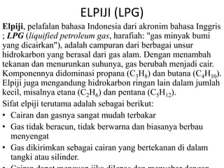 ELPIJI (LPG) 
Elpiji, pelafalan bahasa Indonesia dari akronim bahasa Inggris 
; LPG (liquified petroleum gas, harafiah: "gas minyak bumi 
yang dicairkan"), adalah campuran dari berbagai unsur 
hidrokarbon yang berasal dari gas alam. Dengan menambah 
tekanan dan menurunkan suhunya, gas berubah menjadi cair. 
Komponennya didominasi propana (C3H8) dan butana (C4H10). 
Elpiji juga mengandung hidrokarbon ringan lain dalam jumlah 
kecil, misalnya etana (C2H6) dan pentana (C5H12). 
Sifat elpiji terutama adalah sebagai berikut: 
• Cairan dan gasnya sangat mudah terbakar 
• Gas tidak beracun, tidak berwarna dan biasanya berbau 
menyengat 
• Gas dikirimkan sebagai cairan yang bertekanan di dalam 
tangki atau silinder. 
• Cairan dapat menguap jika dilepas dan menyebar dengan 
 