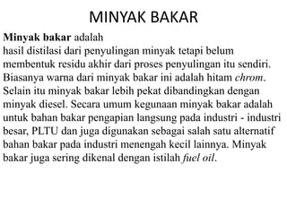 MINYAK BAKAR 
Minyak bakar adalah 
hasil distilasi dari penyulingan minyak tetapi belum 
membentuk residu akhir dari proses penyulingan itu sendiri. 
Biasanya warna dari minyak bakar ini adalah hitam chrom. 
Selain itu minyak bakar lebih pekat dibandingkan dengan 
minyak diesel. Secara umum kegunaan minyak bakar adalah 
untuk bahan bakar pengapian langsung pada industri - industri 
besar, PLTU dan juga digunakan sebagai salah satu alternatif 
bahan bakar pada industri menengah kecil lainnya. Minyak 
bakar juga sering dikenal dengan istilah fuel oil. 
 