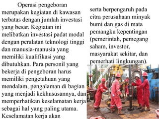 Operasi pengeboran 
merupakan kegiatan di kawasan 
terbatas dengan jumlah investasi 
yang besar. Kegiatan ini 
melibatkan investasi padat modal 
dengan peralatan teknologi tinggi 
dan manusia-manusia yang 
memiliki kualifikasi yang 
dibutuhkan. Para personil yang 
bekerja di pengeboran harus 
memiliki pengetahuan yang 
mendalam, pengalaman di bagian 
yang menjadi kekhususannya, dan 
memperhatikan keselamatan kerja 
sebagai hal yang paling utama. 
Keselamatan kerja akan 
serta berpengaruh pada 
citra perusahaan minyak 
bumi dan gas di mata 
pemangku kepentingan 
(pemerintah, pemegang 
saham, investor, 
masyarakat sekitar, dan 
pemerhati lingkungan). 
 