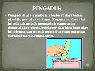  Pengaduk atau padle ini terbuat dari bahan
plastik, metal atau kayu. Kegunaan dari alat
ini adalah untuk mengaduk campuran
dempul atau putty/surfacer dan bisa juga alat
ini digunakan untuk mengeluarkan cat atau
surfacer dari kemasannya.
 