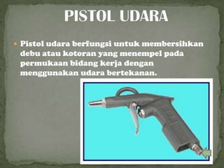  Pistol udara berfungsi untuk membersihkan
debu atau kotoran yang menempel pada
permukaan bidang kerja dengan
menggunakan udara bertekanan.
 