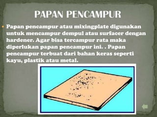  Papan pencampur atau mixingplate digunakan
untuk mencampur dempul atau surfacer dengan
hardener. Agar bisa tercampur rata maka
diperlukan papan pencampur ini. . Papan
pencampur terbuat dari bahan keras seperti
kayu, plastik atau metal.
 