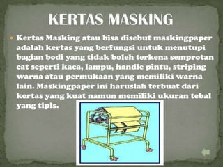  Kertas Masking atau bisa disebut maskingpaper
adalah kertas yang berfungsi untuk menutupi
bagian bodi yang tidak boleh terkena semprotan
cat seperti kaca, lampu, handle pintu, striping
warna atau permukaan yang memiliki warna
lain. Maskingpaper ini haruslah terbuat dari
kertas yang kuat namun memiliki ukuran tebal
yang tipis.
 