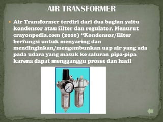  Air Transformer terdiri dari dua bagian yaitu
kondensor atau filter dan regulator. Menurut
crayonpedia.com (2010) “Kondensor/filter
berfungsi untuk menyaring dan
mendinginkan/mengembunkan uap air yang ada
pada udara yang masuk ke saluran pipa-pipa
karena dapat mengganggu proses dan hasil
 