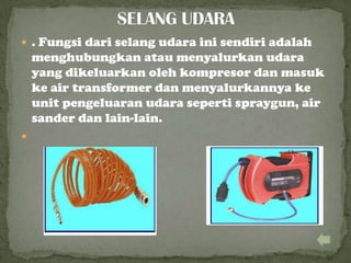  . Fungsi dari selang udara ini sendiri adalah
menghubungkan atau menyalurkan udara
yang dikeluarkan oleh kompresor dan masuk
ke air transformer dan menyalurkannya ke
unit pengeluaran udara seperti spraygun, air
sander dan lain-lain.

 