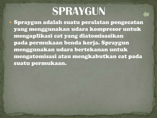  Spraygun adalah suatu peralatan pengecatan
yang menggunakan udara kompresor untuk
mengaplikasi cat yang diatomisasikan
pada permukaan benda kerja. Spraygun
menggunakan udara bertekanan untuk
mengatomisasi atau mengkabutkan cat pada
suatu permukaan.
 