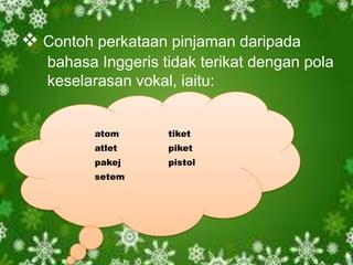  Contoh perkataan pinjaman daripada
   bahasa Inggeris tidak terikat dengan pola
   keselarasan vokal, iaitu:


         atom       tiket
         atlet      piket
         pakej      pistol
         setem
 