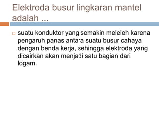 Elektroda busur lingkaran mantel
adalah ...
   suatu konduktor yang semakin meleleh karena
    pengaruh panas antara suatu busur cahaya
    dengan benda kerja, sehingga elektroda yang
    dicairkan akan menjadi satu bagian dari
    logam.
 