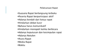 Pelaksanaan Rapat
Suasana Rapat berlangsung terbuka
Peserta Rapat berpartisipasi aktif
Adanya kendali dari ketua rapat
Hindarkan debat kusir
Bahasa harus komunikatif
Hindarkan monopoli ketika berbicara
Adanya keputusan dan kesimpulan rapat
Adanya Notulen
Acara Rapat
Media Rapat
Waktu
 