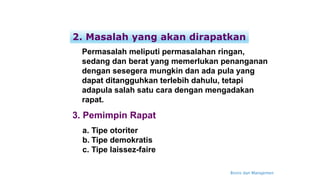 Bisnis dan Manajemen
Permasalah meliputi permasalahan ringan,
sedang dan berat yang memerlukan penanganan
dengan sesegera mungkin dan ada pula yang
dapat ditangguhkan terlebih dahulu, tetapi
adapula salah satu cara dengan mengadakan
rapat.
2. Masalah yang akan dirapatkan
3. Pemimpin Rapat
a. Tipe otoriter
b. Tipe demokratis
c. Tipe laissez-faire
 