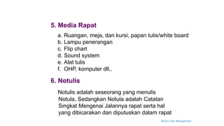 Bisnis dan Manajemen
5. Media Rapat
a. Ruangan, meja, dan kursi, papan tulis/white board
b. Lampu penerangan
c. Flip chart
d. Sound system
e. Alat tulis
f. OHP, komputer dll,.
6. Notulis
Notulis adalah seseorang yang menulis
Notula, Sedangkan Notula adalah Catatan
Singkat Mengenai Jalannya rapat serta hal
yang dibicarakan dan diputuskan dalam rapat
 