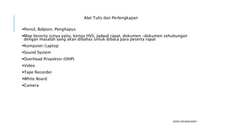 Alat Tulis dan Perlengkapan
Pensil, Bolpoin, Penghapus
Map beserta isinya yaitu, kertas HVS, Jadwal rapat, dokumen –dokumen sehubungan
dengan masalah yang akan dibahas untuk dibaca para peserta rapat
Komputer/Laptop
Sound System
Overhead Proyektor (OHP)
Video
Tape Recorder
White Board
Camera
BISNIS DAN MANAJEMEN
 