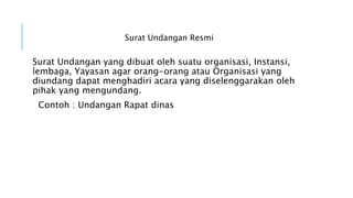 Surat Undangan Resmi
Surat Undangan yang dibuat oleh suatu organisasi, Instansi,
lembaga, Yayasan agar orang-orang atau Organisasi yang
diundang dapat menghadiri acara yang diselenggarakan oleh
pihak yang mengundang.
Contoh : Undangan Rapat dinas
 