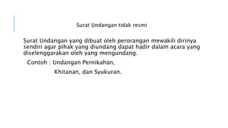 Surat Undangan tidak resmi
Surat Undangan yang dibuat oleh perorangan mewakili dirinya
sendiri agar pihak yang diundang dapat hadir dalam acara yang
diselenggarakan oleh yang mengundang.
Contoh : Undangan Pernikahan,
Khitanan, dan Syukuran.
 