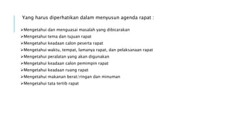 Yang harus diperhatikan dalam menyusun agenda rapat :
Mengetahui dan menguasai masalah yang dibicarakan
Mengetahui tema dan tujuan rapat
Mengetahui keadaan calon peserta rapat
Mengetahui waktu, tempat, lamanya rapat, dan pelaksanaan rapat
Mengetahui peralatan yang akan digunakan
Mengetahui keadaan calon pemimpin rapat
Mengetahui keadaan ruang rapat
Mengetahui makanan berat/ringan dan minuman
Mengetahui tata tertib rapat
 