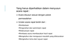 Pembukaan
Pengarahan dari pemimpin rapat
Pelaksanaan rapat
Pembawa acara membacakan hasil rapat
Mengetahui dan menguasai masalah yang dibicarakan
Mengetahui tema dan tujuan rapat
Yang harus diperhatikan dalam menyusun
acara rapat :
 Acara disusun sesuai dengan pokok
permasalahan
 Urutan acara rapat terdiri dari :
 