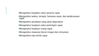 Mengetahui keadaan calon peserta rapat
Mengetahui waktu, tempat, lamanya rapat, dan pelaksanaan
rapat
Mengetahui peralatan yang akan digunakan
Mengetahui keadaan calon pemimpin rapat
Mengetahui keadaan ruang rapat
Mengetahui makanan berat/ringan dan minuman
Mengetahui tata tertib rapat
 