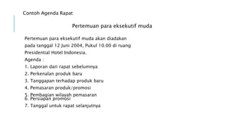 Contoh Agenda Rapat
Pertemuan para eksekutif muda
Pertemuan para eksekutif muda akan diadakan
pada tanggal 12 Juni 2004, Pukul 10.00 di ruang
Presidential Hotel Indonesia.
Agenda :
1. Laporan dari rapat sebelumnya
2. Perkenalan produk baru
3. Tanggapan terhadap produk baru
4. Pemasaran produk/promosi
5. Pembagian wilayah pemasaran
6. Persiapan promosi
7. Tanggal untuk rapat selanjutnya
 