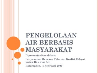 PENGELOLAAN
AIR BERBASIS
MASYARAKAT
Dipresentasikan dalam:
Penyusunan Rencana Tahunan Koalisi Rakyat
untuk Hak atas Air
Baturraden, 5 Februari 2009
 