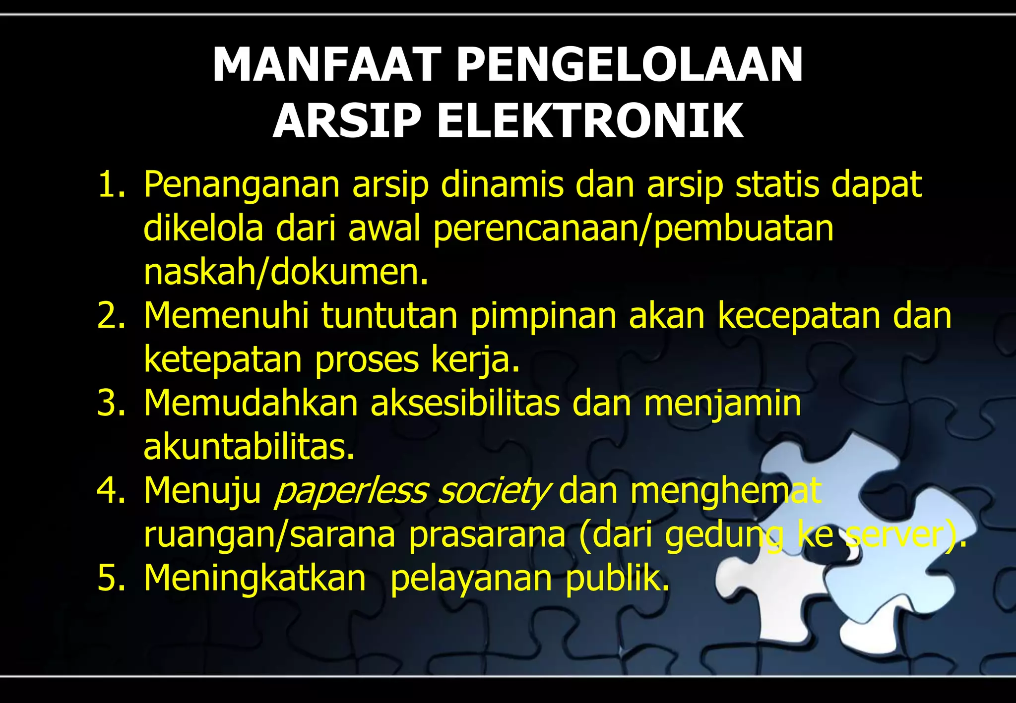 MANFAAT PENGELOLAAN
ARSIP ELEKTRONIK
1. Penanganan arsip dinamis dan arsip statis dapat
dikelola dari awal perencanaan/pembuatan
naskah/dokumen.
2. Memenuhi tuntutan pimpinan akan kecepatan dan
ketepatan proses kerja.
3. Memudahkan aksesibilitas dan menjamin
akuntabilitas.
4. Menuju paperless society dan menghemat
ruangan/sarana prasarana (dari gedung ke server).
5. Meningkatkan pelayanan publik.
 
