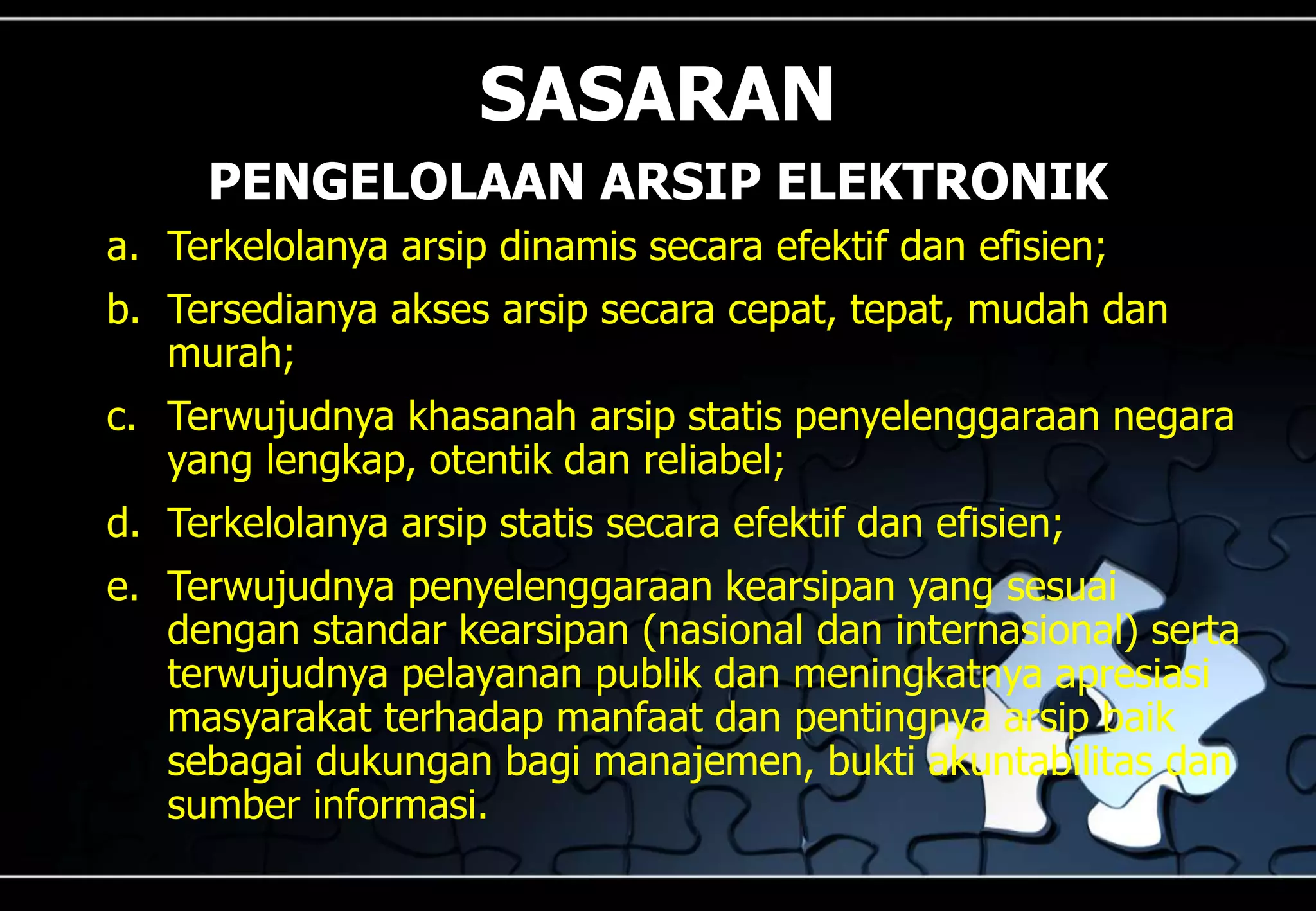 a. Terkelolanya arsip dinamis secara efektif dan efisien;
b. Tersedianya akses arsip secara cepat, tepat, mudah dan
murah;
c. Terwujudnya khasanah arsip statis penyelenggaraan negara
yang lengkap, otentik dan reliabel;
d. Terkelolanya arsip statis secara efektif dan efisien;
e. Terwujudnya penyelenggaraan kearsipan yang sesuai
dengan standar kearsipan (nasional dan internasional) serta
terwujudnya pelayanan publik dan meningkatnya apresiasi
masyarakat terhadap manfaat dan pentingnya arsip baik
sebagai dukungan bagi manajemen, bukti akuntabilitas dan
sumber informasi.
SASARAN
PENGELOLAAN ARSIP ELEKTRONIK
 