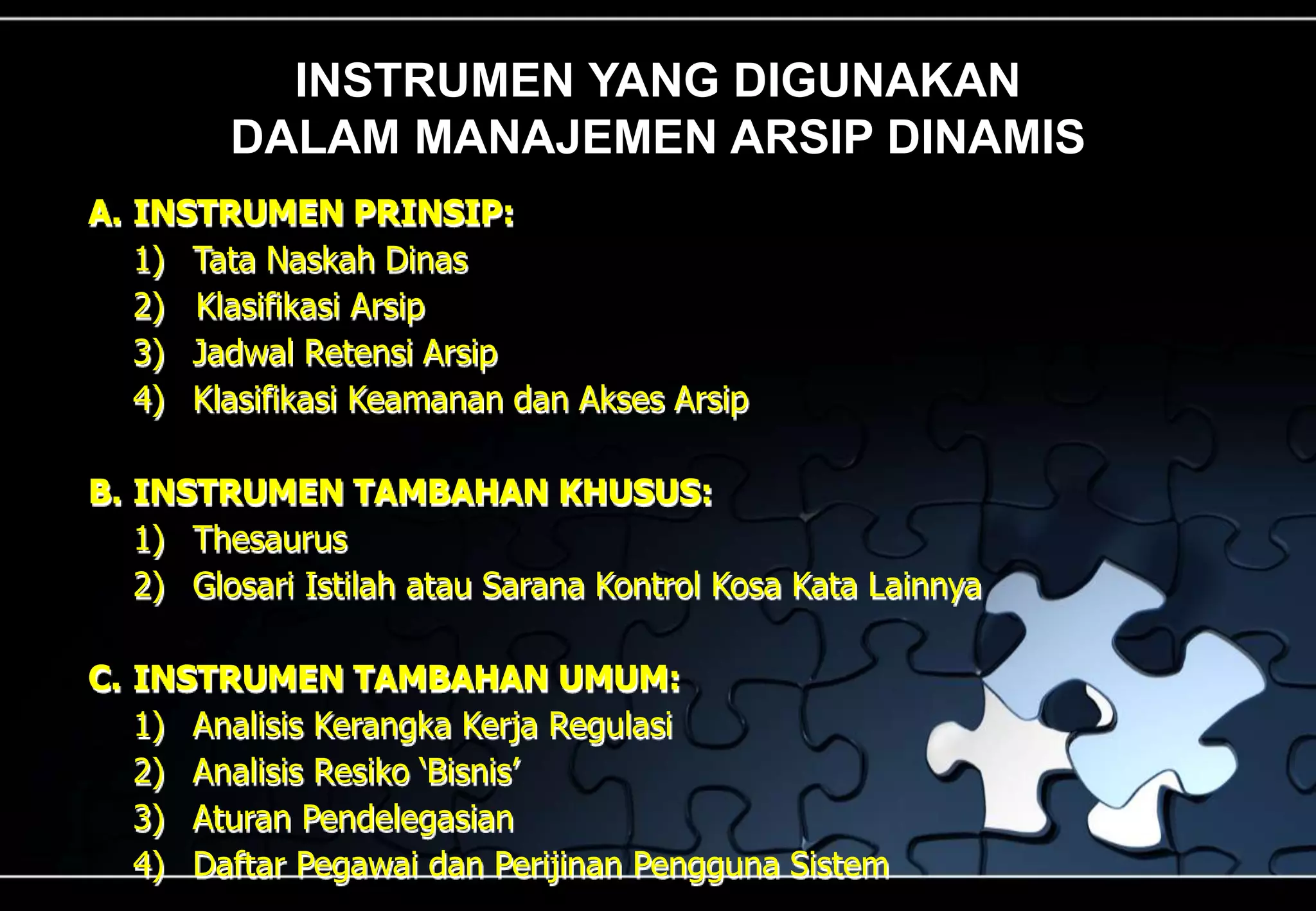 INSTRUMEN YANG DIGUNAKAN
DALAM MANAJEMEN ARSIP DINAMIS
A. INSTRUMEN PRINSIP:
1) Tata Naskah Dinas
2) Klasifikasi Arsip
3) Jadwal Retensi Arsip
4) Klasifikasi Keamanan dan Akses Arsip
B. INSTRUMEN TAMBAHAN KHUSUS:
1) Thesaurus
2) Glosari Istilah atau Sarana Kontrol Kosa Kata Lainnya
C. INSTRUMEN TAMBAHAN UMUM:
1) Analisis Kerangka Kerja Regulasi
2) Analisis Resiko ‘Bisnis’
3) Aturan Pendelegasian
4) Daftar Pegawai dan Perijinan Pengguna Sistem
 