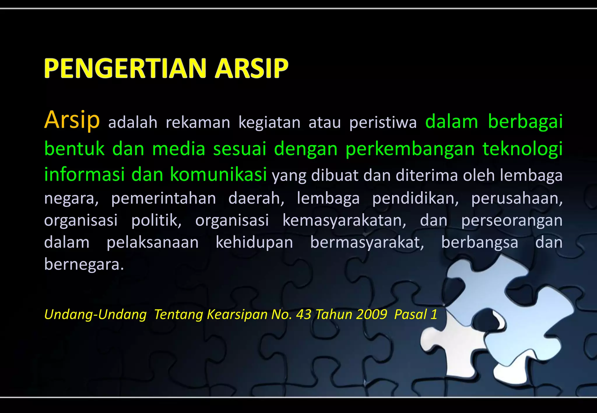 Arsip adalah rekaman kegiatan atau peristiwa dalam berbagai
bentuk dan media sesuai dengan perkembangan teknologi
informasi dan komunikasi yang dibuat dan diterima oleh lembaga
negara, pemerintahan daerah, lembaga pendidikan, perusahaan,
organisasi politik, organisasi kemasyarakatan, dan perseorangan
dalam pelaksanaan kehidupan bermasyarakat, berbangsa dan
bernegara.
Undang-Undang Tentang Kearsipan No. 43 Tahun 2009 Pasal 1
 
