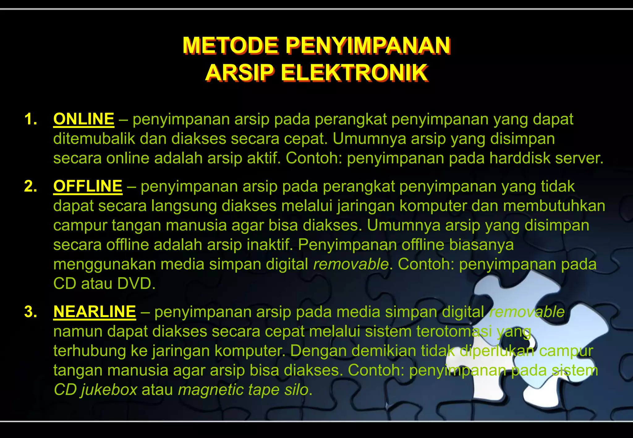 METODE PENYIMPANAN
ARSIP ELEKTRONIK
1. ONLINE – penyimpanan arsip pada perangkat penyimpanan yang dapat
ditemubalik dan diakses secara cepat. Umumnya arsip yang disimpan
secara online adalah arsip aktif. Contoh: penyimpanan pada harddisk server.
2. OFFLINE – penyimpanan arsip pada perangkat penyimpanan yang tidak
dapat secara langsung diakses melalui jaringan komputer dan membutuhkan
campur tangan manusia agar bisa diakses. Umumnya arsip yang disimpan
secara offline adalah arsip inaktif. Penyimpanan offline biasanya
menggunakan media simpan digital removable. Contoh: penyimpanan pada
CD atau DVD.
3. NEARLINE – penyimpanan arsip pada media simpan digital removable
namun dapat diakses secara cepat melalui sistem terotomasi yang
terhubung ke jaringan komputer. Dengan demikian tidak diperlukan campur
tangan manusia agar arsip bisa diakses. Contoh: penyimpanan pada sistem
CD jukebox atau magnetic tape silo.
 
