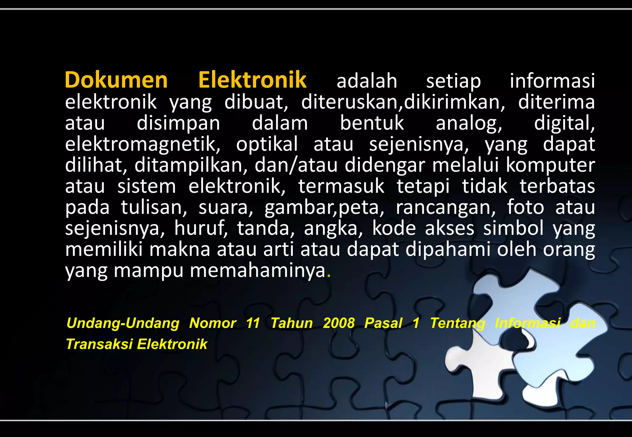Dokumen Elektronik adalah setiap informasi
elektronik yang dibuat, diteruskan,dikirimkan, diterima
atau disimpan dalam bentuk analog, digital,
elektromagnetik, optikal atau sejenisnya, yang dapat
dilihat, ditampilkan, dan/atau didengar melalui komputer
atau sistem elektronik, termasuk tetapi tidak terbatas
pada tulisan, suara, gambar,peta, rancangan, foto atau
sejenisnya, huruf, tanda, angka, kode akses simbol yang
memiliki makna atau arti atau dapat dipahami oleh orang
yang mampu memahaminya.
Undang-Undang Nomor 11 Tahun 2008 Pasal 1 Tentang Informasi dan
Transaksi Elektronik
 