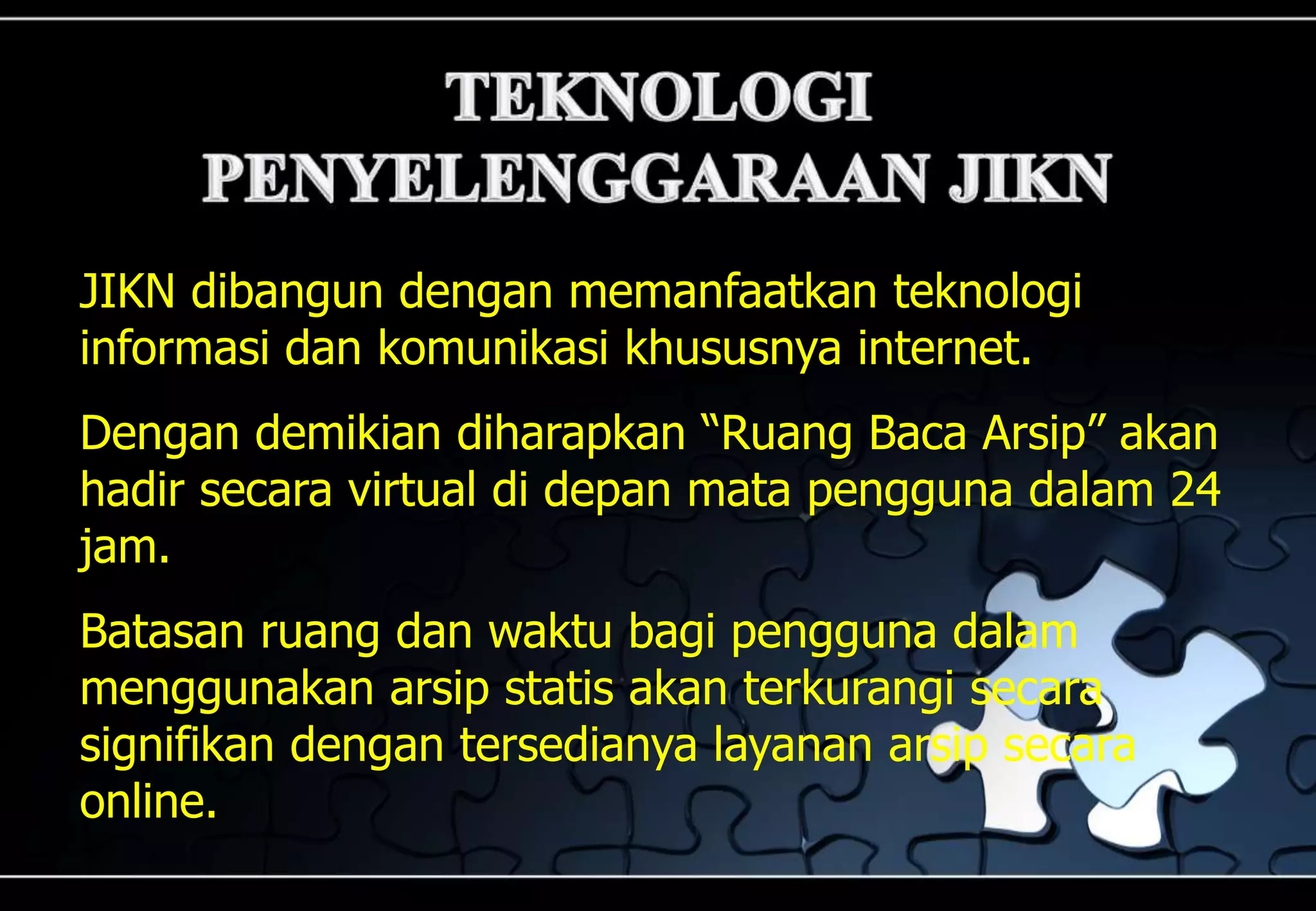 JIKN dibangun dengan memanfaatkan teknologi
informasi dan komunikasi khususnya internet.
Dengan demikian diharapkan “Ruang Baca Arsip” akan
hadir secara virtual di depan mata pengguna dalam 24
jam.
Batasan ruang dan waktu bagi pengguna dalam
menggunakan arsip statis akan terkurangi secara
signifikan dengan tersedianya layanan arsip secara
online.
 