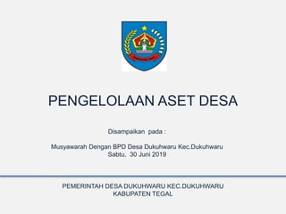 PENGELOLAAN ASET DESA
Disampaikan pada :
Musyawarah Dengan BPD Desa Dukuhwaru Kec.Dukuhwaru
Sabtu, 30 Juni 2019
PEMERINTAH DESA DUKUHWARU KEC.DUKUHWARU
KABUPATEN TEGAL
 