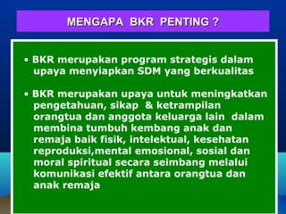 MENGAPA BKR PENTING ?MENGAPA BKR PENTING ?
• BKR merupakan program strategis dalam
upaya menyiapkan SDM yang berkualitas
• BKR merupakan upaya untuk meningkatkan
pengetahuan, sikap & ketrampilan
orangtua dan anggota keluarga lain dalam
membina tumbuh kembang anak dan
remaja baik fisik, intelektual, kesehatan
reproduksi,mental emosional, sosial dan
moral spiritual secara seimbang melalui
komunikasi efektif antara orangtua dan
anak remaja
 