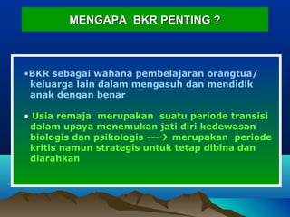 MENGAPA BKR PENTING ?MENGAPA BKR PENTING ?
•BKR sebagai wahana pembelajaran orangtua/
keluarga lain dalam mengasuh dan mendidik
anak dengan benar
• Usia remaja merupakan suatu periode transisi
dalam upaya menemukan jati diri kedewasan
biologis dan psikologis --- merupakan periode
kritis namun strategis untuk tetap dibina dan
diarahkan
 