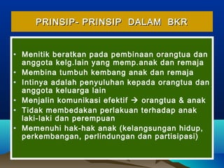 PRINSIP- PRINSIP DALAM BKRPRINSIP- PRINSIP DALAM BKR
• Menitik beratkan pada pembinaan orangtua dan
anggota kelg.lain yang memp.anak dan remaja
• Membina tumbuh kembang anak dan remaja
• Intinya adalah penyuluhan kepada orangtua dan
anggota keluarga lain
• Menjalin komunikasi efektif  orangtua & anak
• Tidak membedakan perlakuan terhadap anak
laki-laki dan perempuan
• Memenuhi hak-hak anak (kelangsungan hidup,
perkembangan, perlindungan dan partisipasi)
 