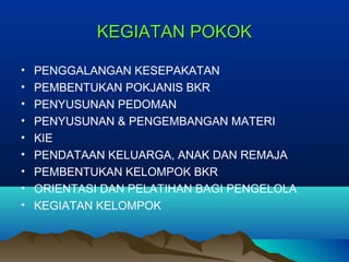 KEGIATAN POKOKKEGIATAN POKOK
• PENGGALANGAN KESEPAKATAN
• PEMBENTUKAN POKJANIS BKR
• PENYUSUNAN PEDOMAN
• PENYUSUNAN & PENGEMBANGAN MATERI
• KIE
• PENDATAAN KELUARGA, ANAK DAN REMAJA
• PEMBENTUKAN KELOMPOK BKR
• ORIENTASI DAN PELATIHAN BAGI PENGELOLA
• KEGIATAN KELOMPOK
 