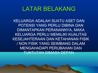 LATAR BELAKANGLATAR BELAKANG
KELUARGA ADALAH SUATU ASET DAN
POTENSI YANG PERLU DIBINA DAN
DIMANTAPKAN PERANANNYA, MAKA
KELUARGA PERLU MEMILIKI KUALITAS
KESEJAHTERAAN DAN KETAHANAN FISIK
/ NON FISIK YANG SEIMBANG DALAM
MENGAHADAPI PERUBAHAN DAN
TUNTUTAN DIMASA DEPAN
 