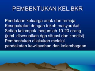 PEMBENTUKAN KEL.BKRPEMBENTUKAN KEL.BKR
Pendataan keluarga anak dan remaja
Kesepakatan dengan tokoh masyarakat
Setiap kelompok berjumlah 10-20 orang
(juml. disesuaikan dgn situasi dan kondisi)
Pembentukan dilakukan melalui
pendekatan kewilayahan dan kelembagaan
 