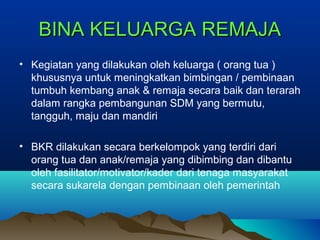 BINA KELUARGA REMAJABINA KELUARGA REMAJA
• Kegiatan yang dilakukan oleh keluarga ( orang tua )
khususnya untuk meningkatkan bimbingan / pembinaan
tumbuh kembang anak & remaja secara baik dan terarah
dalam rangka pembangunan SDM yang bermutu,
tangguh, maju dan mandiri
• BKR dilakukan secara berkelompok yang terdiri dari
orang tua dan anak/remaja yang dibimbing dan dibantu
oleh fasilitator/motivator/kader dari tenaga masyarakat
secara sukarela dengan pembinaan oleh pemerintah
 