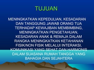 TUJUANTUJUAN
MENINGKATKAN KEPEDULIAN, KESADARAN
DAN TANGGUNG JAWAB ORANG TUA
TERHADAP KEWAJIBAN MEMBIMBING,
MENINGKATKAN PENGETAHUAN,
KESADARAN ANAK & REMAJA DALAM
RANGKA MENINGKATKAN KETAHANAN
FISIK/NON FISIK MELALUI INTERAKSI,
KOMUNIKASI YANG SEHAT DAN HARMONIS
DALAM SUASANA RUMAH TANGGA YANG
BAHAGIA DAN SEJAHTERA
 