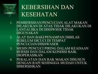 KEBERSIHAN DAN
KESEHATAN
1. PEMBERSIHAN/PENCUCIAN ALAT MAKAN
DILAKUKAN DI ATAS TIDAK DILAKUKAN DI
LANTAI JIKA DI DISHWSER TIDAK
DIGUNAKAN
2. ALAT DAN BAKI/PENAMPAN DIBILAS
SEBELUM DICUCI DI TEMPAT
PENCUCIAN/DISHWASER
3. MESIN PENCUCI PIRING DALAM KEADAAN
BERSIH DAN DALAM KONDISI BAIK
DIOPERASIKAN
4. PERALATAN DAN RAK MAKAN DISUSUN
DENGAN RAPI SEHINGGA MUDAH UNTUK
DIBERSIHKAN
 