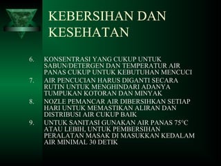 6. KONSENTRASI YANG CUKUP UNTUK
SABUN/DETERGEN DAN TEMPERATUR AIR
PANAS CUKUP UNTUK KEBUTUHAN MENCUCI
7. AIR PENCUCIAN HARUS DIGANTI SECARA
RUTIN UNTUK MENGHINDARI ADANYA
TUMPUKAN KOTORAN DAN MINYAK
8. NOZLE PEMANCAR AIR DIBERSIHKAN SETIAP
HARI UNTUK MEMASTIKAN ALIRAN DAN
DISTRIBUSI AIR CUKUP BAIK
9. UNTUK SANITASI GUNAKAN AIR PANAS 75°C
ATAU LEBIH, UNTUK PEMBERSIHAN
PERALATAN MASAK DI MASUKKAN KEDALAM
AIR MINIMAL 30 DETIK
KEBERSIHAN DAN
KESEHATAN
 