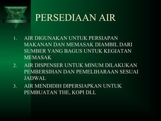 PERSEDIAAN AIR
1. AIR DIGUNAKAN UNTUK PERSIAPAN
MAKANAN DAN MEMASAK DIAMBIL DARI
SUMBER YANG BAGUS UNTUK KEGIATAN
MEMASAK
2. AIR DISPENSER UNTUK MINUM DILAKUKAN
PEMBERSIHAN DAN PEMELIHARAAN SESUAI
JADWAL
3. AIR MENDIDIH DIPERSIAPKAN UNTUK
PEMBUATAN THE, KOPI DLL
 