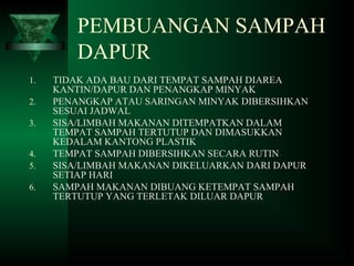 PEMBUANGAN SAMPAH
DAPUR
1. TIDAK ADA BAU DARI TEMPAT SAMPAH DIAREA
KANTIN/DAPUR DAN PENANGKAP MINYAK
2. PENANGKAP ATAU SARINGAN MINYAK DIBERSIHKAN
SESUAI JADWAL
3. SISA/LIMBAH MAKANAN DITEMPATKAN DALAM
TEMPAT SAMPAH TERTUTUP DAN DIMASUKKAN
KEDALAM KANTONG PLASTIK
4. TEMPAT SAMPAH DIBERSIHKAN SECARA RUTIN
5. SISA/LIMBAH MAKANAN DIKELUARKAN DARI DAPUR
SETIAP HARI
6. SAMPAH MAKANAN DIBUANG KETEMPAT SAMPAH
TERTUTUP YANG TERLETAK DILUAR DAPUR
 