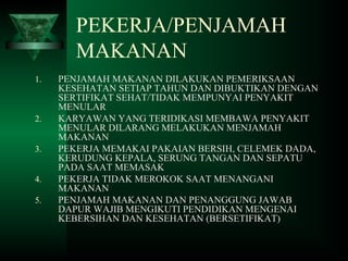 PEKERJA/PENJAMAH
MAKANAN
1. PENJAMAH MAKANAN DILAKUKAN PEMERIKSAAN
KESEHATAN SETIAP TAHUN DAN DIBUKTIKAN DENGAN
SERTIFIKAT SEHAT/TIDAK MEMPUNYAI PENYAKIT
MENULAR
2. KARYAWAN YANG TERIDIKASI MEMBAWA PENYAKIT
MENULAR DILARANG MELAKUKAN MENJAMAH
MAKANAN
3. PEKERJA MEMAKAI PAKAIAN BERSIH, CELEMEK DADA,
KERUDUNG KEPALA, SERUNG TANGAN DAN SEPATU
PADA SAAT MEMASAK
4. PEKERJA TIDAK MEROKOK SAAT MENANGANI
MAKANAN
5. PENJAMAH MAKANAN DAN PENANGGUNG JAWAB
DAPUR WAJIB MENGIKUTI PENDIDIKAN MENGENAI
KEBERSIHAN DAN KESEHATAN (BERSETIFIKAT)
 