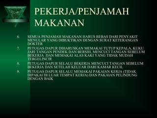 6. SEMUA PENJAMAH MAKANAN HARUS BEBAS DARI PENYAKIT
MENULAR YANG DIBUKTIKAN DENGAN SURAT KETERANGAN
DOKTER
7. PETUGAS DAPUR DIHARUSKAN MEMAKAI TUTUP KEPALA, KUKU
JARI TANGAN PENDEK DAN BERSIH, MENCUCI TANGAN SEBELUM
BEKERJA DAN MEMAKAI ALAS KAKI YANG TIDAK MUDAH
TERGELINCIR
8. PETUGAS DAPUR SELALU BEKERJA MENCUCI TANGAN SEBELUM
BEKERJA DAN SETELAH KELUAR DARI KAMAR KECIL
9. PETUGAS DAPUR SELALU MEMAKAI PAKAIAN KERJA (TIDAK
DIPAKAI DI LUAR TEMPAT KERJA) DAN PAKAIAN PELINDUNG
DENGAN BAIK
PEKERJA/PENJAMAH
MAKANAN
 