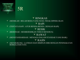 5R
 RINGKAS
 (MEMILAH : BELAH BEDA YANG SUDA TIDAK DIPERLUKAN
 RAPI
 (TERTATA RAPI : ATUR BENDA-BENDA DENGAN RAPI)
 RESIK
 (BERSINAR : MEMBERSIHKAN TERUS MENERUS)
 RAWAT
 (MENSTANDARISASI : MENJAGA DALAM STANDAR YANG BAIK)
 RAJIN
 (MENDUKUNG : LATIHAN DAN DISIPLIN DIRI DENGAN PENINGKATAN
BERKELANJUTAN)
 