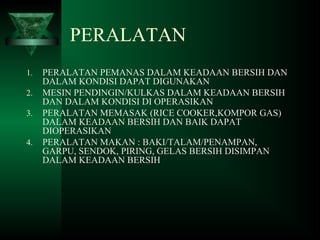 PERALATAN
1. PERALATAN PEMANAS DALAM KEADAAN BERSIH DAN
DALAM KONDISI DAPAT DIGUNAKAN
2. MESIN PENDINGIN/KULKAS DALAM KEADAAN BERSIH
DAN DALAM KONDISI DI OPERASIKAN
3. PERALATAN MEMASAK (RICE COOKER,KOMPOR GAS)
DALAM KEADAAN BERSIH DAN BAIK DAPAT
DIOPERASIKAN
4. PERALATAN MAKAN : BAKI/TALAM/PENAMPAN,
GARPU, SENDOK, PIRING, GELAS BERSIH DISIMPAN
DALAM KEADAAN BERSIH
 