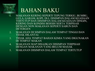 BAHAN BAKU
1. MAKANAN KERING SEPERTI TEPUNG TERIGU, BUMBU,
GULA, GARAM, KOPI, DLL DISIMPAN DALAM KEADAAN
TERTUTUP DAN DISIMPAN DALAM KEADAAN DINGIN,
KERING DAN KONDISI BERSIH SERTA TERPISAH
DENGAN NON MAKANAN SEPERTI SABUN DAN
DETERGEN
2. MAKANAN DI SIMPAN DALAM TEMPAT TINGGI DAN
TIDAK DILANTAI.
3. TIDAK ADA TEMPAT BAHAN KIMIA YANG DIGUNAKAN
DI TEMPAT MAKAN
4. MAKANAN SIAP DISAJIKAN DISIMPAN TERPISAH
DENGAN MAKANAN YANG BELUM MASAK
5. MAKANAN DISIMPAN DALAM TEMPAT TERTUTUP
 