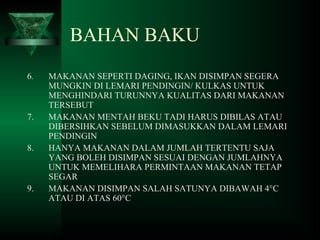 6. MAKANAN SEPERTI DAGING, IKAN DISIMPAN SEGERA
MUNGKIN DI LEMARI PENDINGIN/ KULKAS UNTUK
MENGHINDARI TURUNNYA KUALITAS DARI MAKANAN
TERSEBUT
7. MAKANAN MENTAH BEKU TADI HARUS DIBILAS ATAU
DIBERSIHKAN SEBELUM DIMASUKKAN DALAM LEMARI
PENDINGIN
8. HANYA MAKANAN DALAM JUMLAH TERTENTU SAJA
YANG BOLEH DISIMPAN SESUAI DENGAN JUMLAHNYA
UNTUK MEMELIHARA PERMINTAAN MAKANAN TETAP
SEGAR
9. MAKANAN DISIMPAN SALAH SATUNYA DIBAWAH 4°C
ATAU DI ATAS 60°C
BAHAN BAKU
 